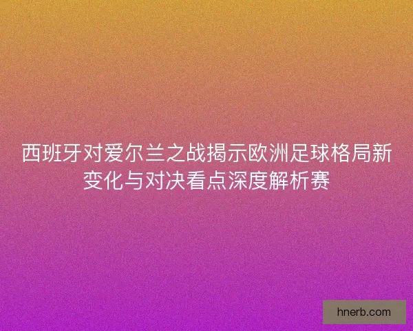 西班牙对爱尔兰之战揭示欧洲足球格局新变化与对决看点深度解析赛