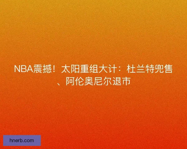 NBA震撼！太阳重组大计：杜兰特兜售、阿伦奥尼尔退市