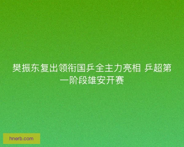 樊振东复出领衔国乒全主力亮相 乒超第一阶段雄安开赛