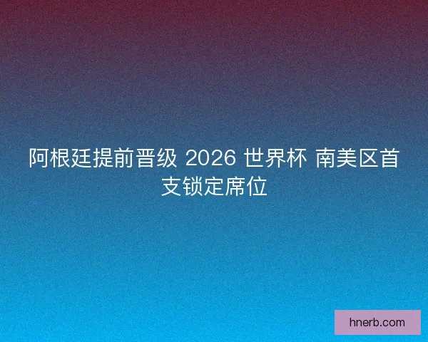 阿根廷提前晋级 2026 世界杯 南美区首支锁定席位