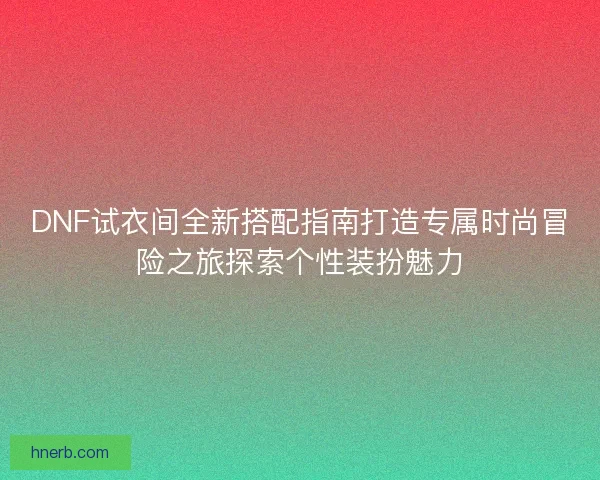 DNF试衣间全新搭配指南打造专属时尚冒险之旅探索个性装扮魅力