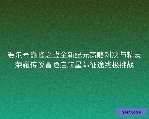 赛尔号巅峰之战全新纪元策略对决与精灵荣耀传说冒险启航星际征途终极挑战