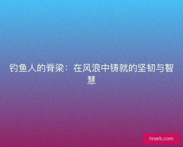 钓鱼人的脊梁：在风浪中铸就的坚韧与智慧