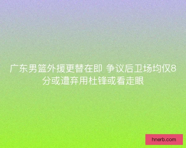 广东男篮外援更替在即 争议后卫场均仅8分或遭弃用杜锋或看走眼