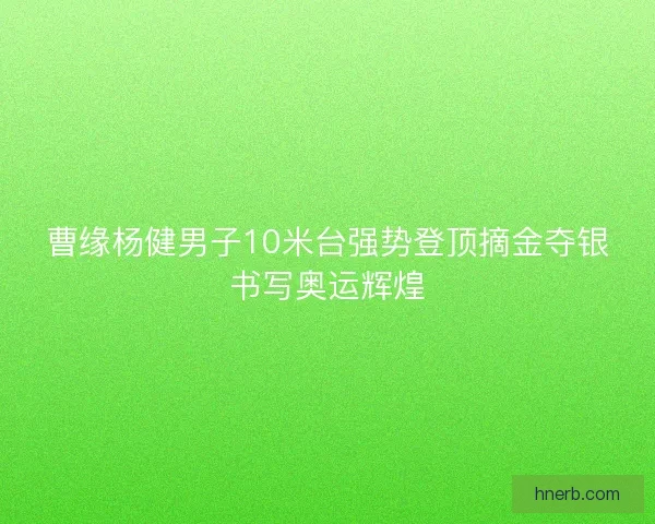 曹缘杨健男子10米台强势登顶摘金夺银书写奥运辉煌