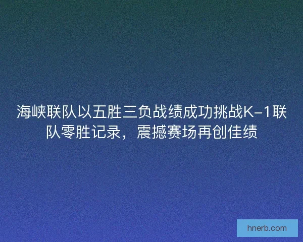 海峡联队以五胜三负战绩成功挑战K-1联队零胜记录，震撼赛场再创佳绩