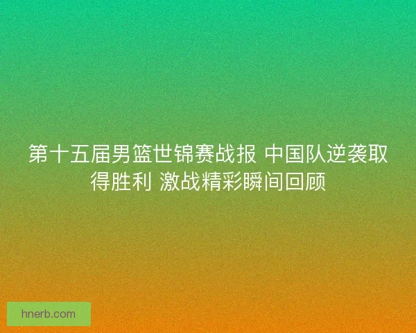 第十五届男篮世锦赛战报 中国队逆袭取得胜利 激战精彩瞬间回顾