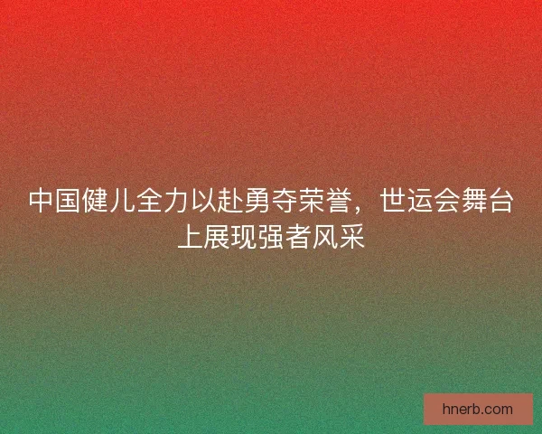 中国健儿全力以赴勇夺荣誉，世运会舞台上展现强者风采