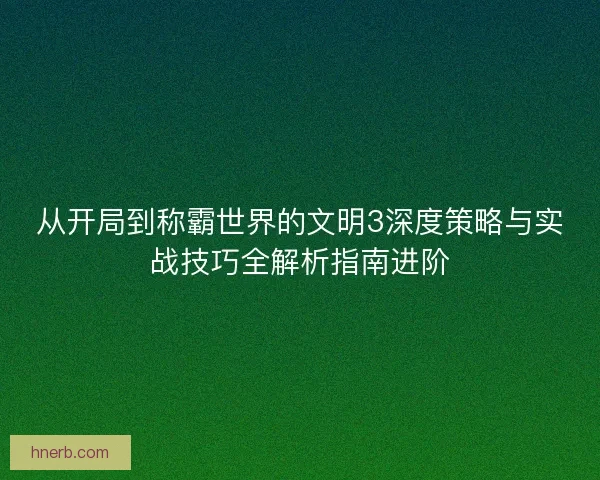 从开局到称霸世界的文明3深度策略与实战技巧全解析指南进阶