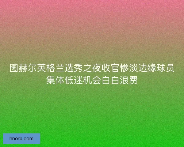 图赫尔英格兰选秀之夜收官惨淡边缘球员集体低迷机会白白浪费 图赫尔英格兰选秀之夜收官惨淡边缘球员集体低迷机会白白浪费