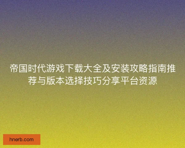 帝国时代游戏下载大全及安装攻略指南推荐与版本选择技巧分享平台资源