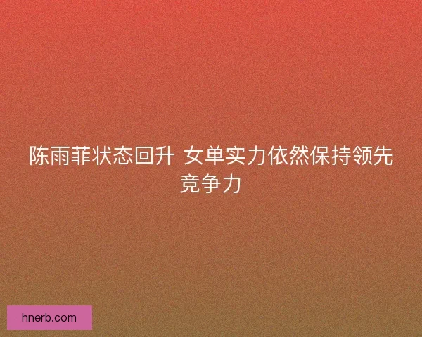 陈雨菲状态回升 女单实力依然保持领先竞争力