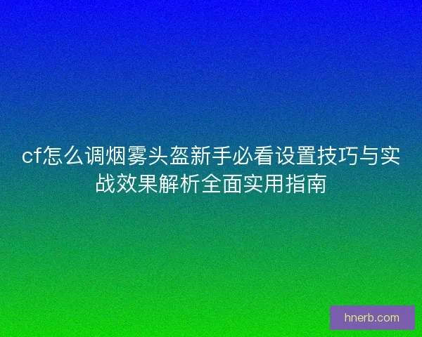 cf怎么调烟雾头盔新手必看设置技巧与实战效果解析全面实用指南 cf怎么调烟雾头盔新手必看设置技巧与实战效果解析全面实用指南