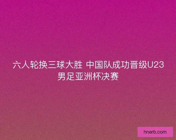 六人轮换三球大胜 中国队成功晋级U23男足亚洲杯决赛