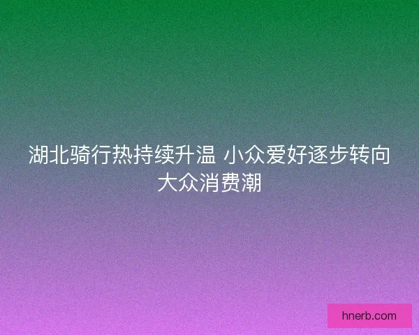 湖北骑行热持续升温 小众爱好逐步转向大众消费潮 湖北骑行热持续升温 小众爱好逐步转向大众消费潮