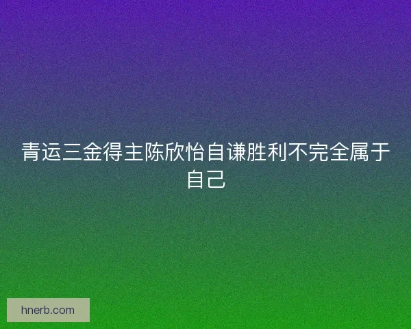 青运三金得主陈欣怡自谦胜利不完全属于自己