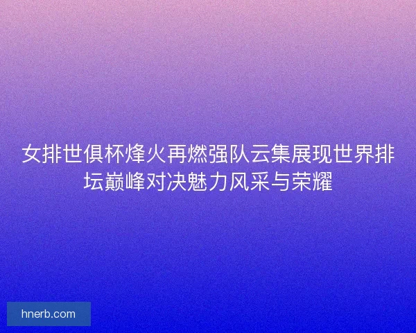女排世俱杯烽火再燃强队云集展现世界排坛巅峰对决魅力风采与荣耀