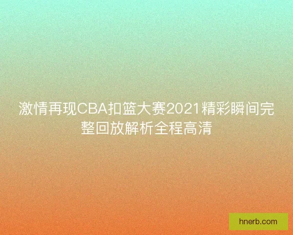 激情再现CBA扣篮大赛2021精彩瞬间完整回放解析全程高清