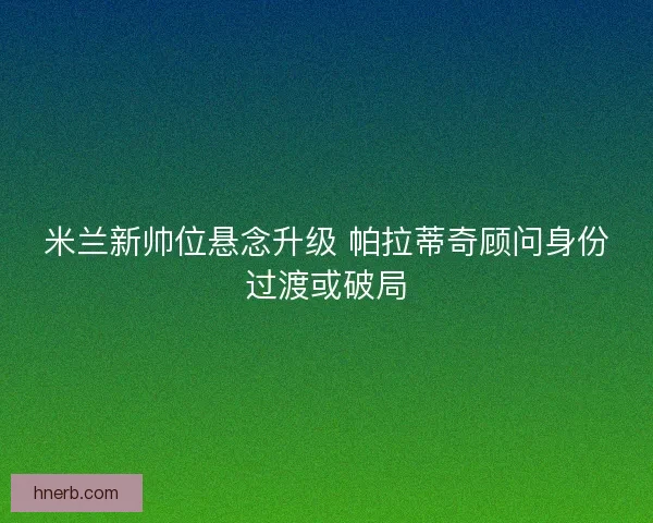 米兰新帅位悬念升级 帕拉蒂奇顾问身份过渡或破局