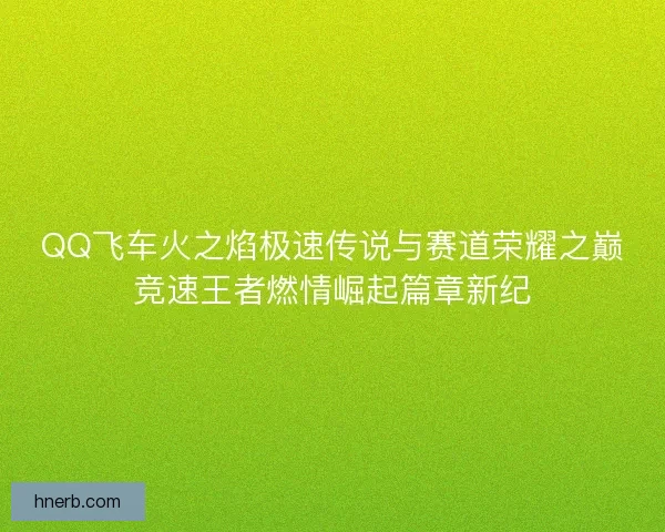 QQ飞车火之焰极速传说与赛道荣耀之巅竞速王者燃情崛起篇章新纪
