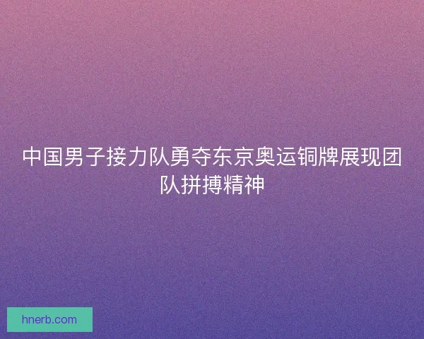 中国男子接力队勇夺东京奥运铜牌展现团队拼搏精神