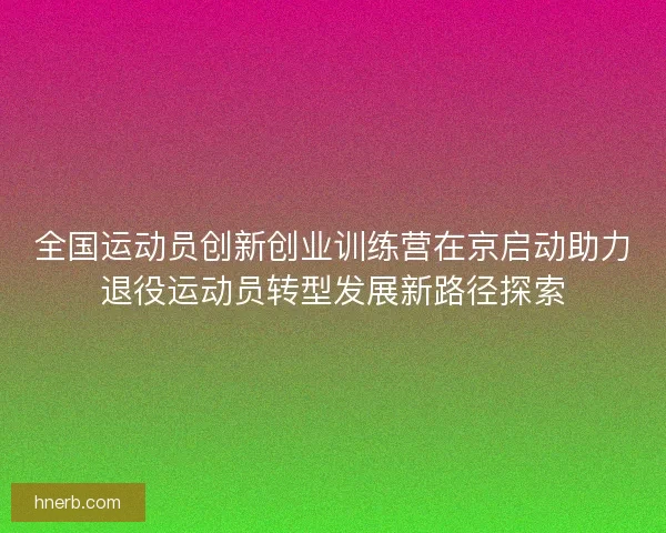 全国运动员创新创业训练营在京启动助力退役运动员转型发展新路径探索