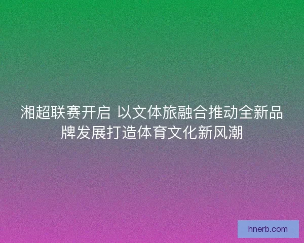 湘超联赛开启 以文体旅融合推动全新品牌发展打造体育文化新风潮