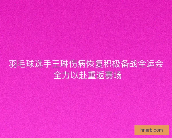 羽毛球选手王琳伤病恢复积极备战全运会 全力以赴重返赛场 羽毛球选手王琳伤病恢复积极备战全运会 全力以赴重返赛场