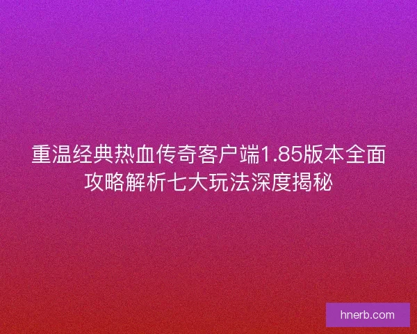 重温经典热血传奇客户端1.85版本全面攻略解析七大玩法深度揭秘