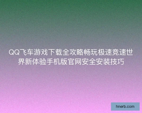 QQ飞车游戏下载全攻略畅玩极速竞速世界新体验手机版官网安全安装技巧