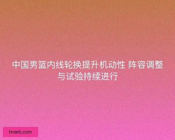 中国男篮内线轮换提升机动性 阵容调整与试验持续进行