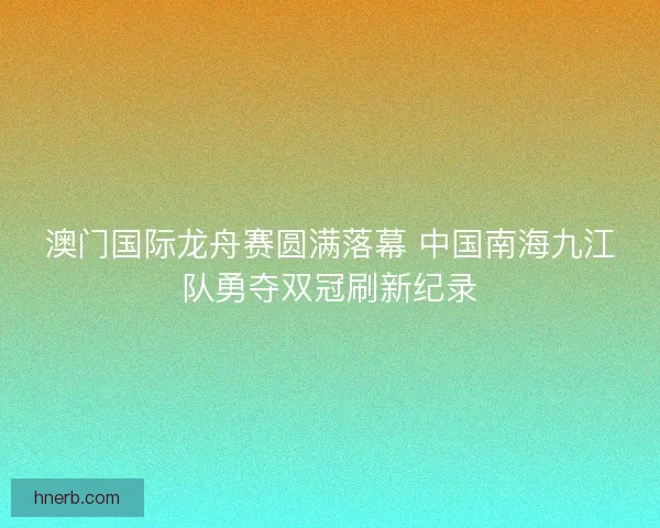 澳门国际龙舟赛圆满落幕 中国南海九江队勇夺双冠刷新纪录