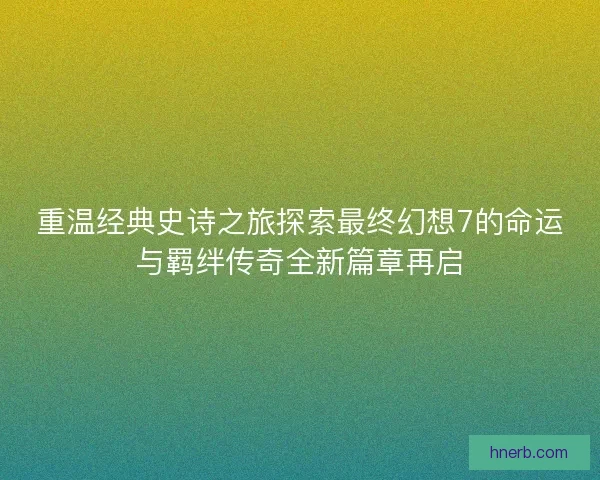 重温经典史诗之旅探索最终幻想7的命运与羁绊传奇全新篇章再启