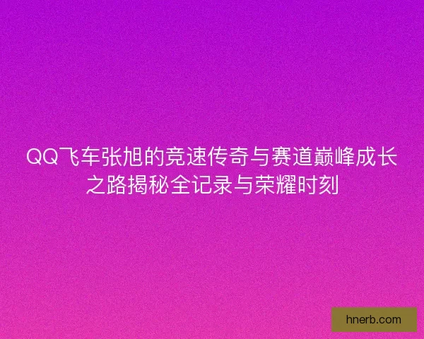 QQ飞车张旭的竞速传奇与赛道巅峰成长之路揭秘全记录与荣耀时刻