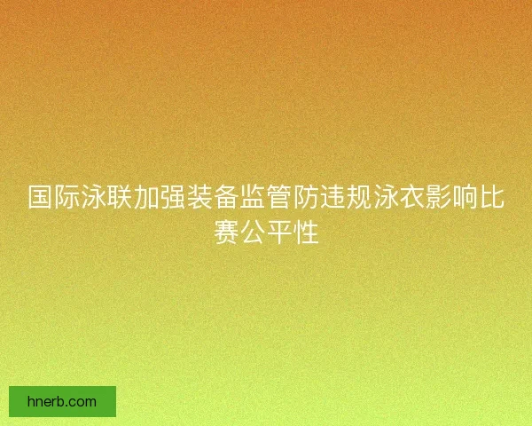 国际泳联加强装备监管防违规泳衣影响比赛公平性 国际泳联加强装备监管防违规泳衣影响比赛公平性