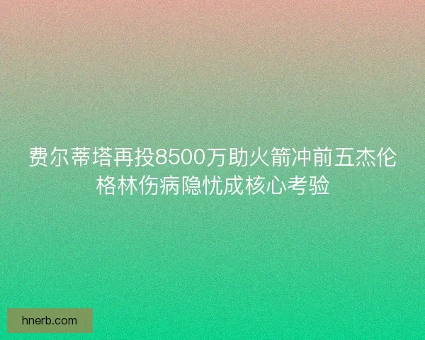 费尔蒂塔再投8500万助火箭冲前五杰伦格林伤病隐忧成核心考验